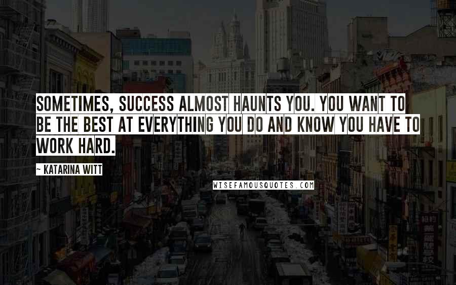 Katarina Witt Quotes: Sometimes, success almost haunts you. You want to be the best at everything you do and know you have to work hard.
