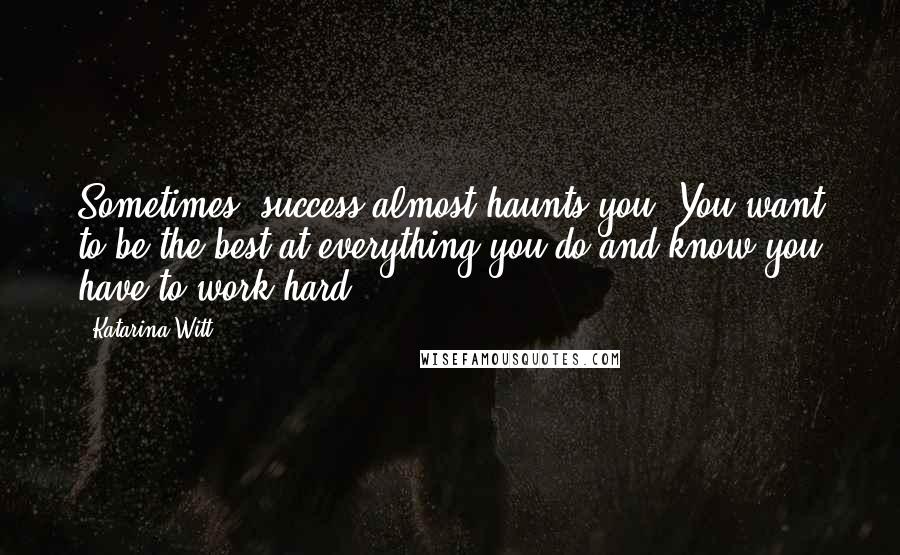 Katarina Witt Quotes: Sometimes, success almost haunts you. You want to be the best at everything you do and know you have to work hard.