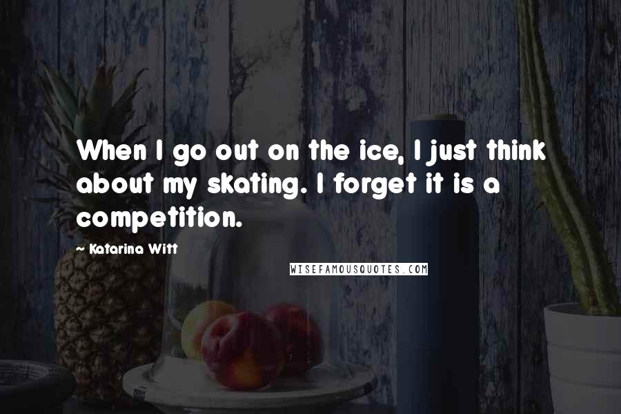 Katarina Witt Quotes: When I go out on the ice, I just think about my skating. I forget it is a competition.