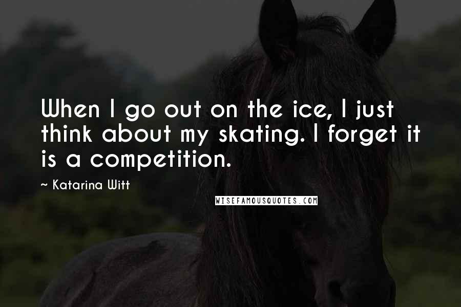 Katarina Witt Quotes: When I go out on the ice, I just think about my skating. I forget it is a competition.