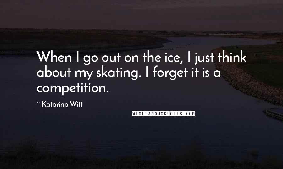 Katarina Witt Quotes: When I go out on the ice, I just think about my skating. I forget it is a competition.