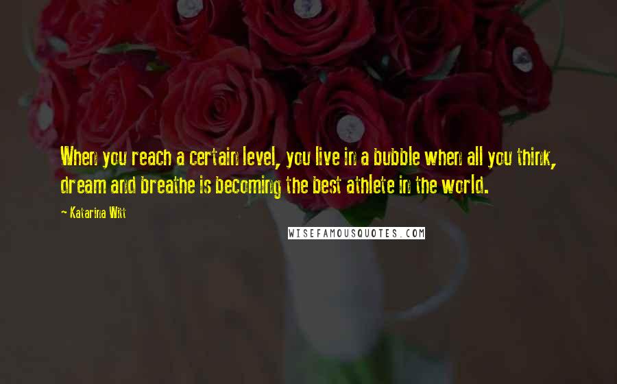 Katarina Witt Quotes: When you reach a certain level, you live in a bubble when all you think, dream and breathe is becoming the best athlete in the world.