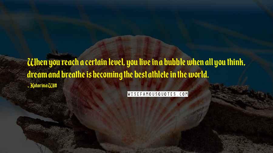 Katarina Witt Quotes: When you reach a certain level, you live in a bubble when all you think, dream and breathe is becoming the best athlete in the world.