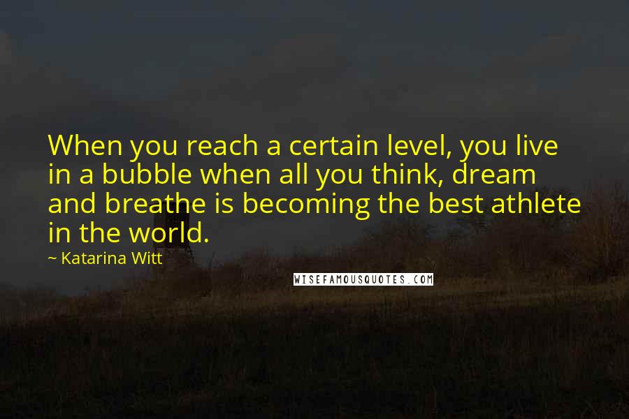 Katarina Witt Quotes: When you reach a certain level, you live in a bubble when all you think, dream and breathe is becoming the best athlete in the world.