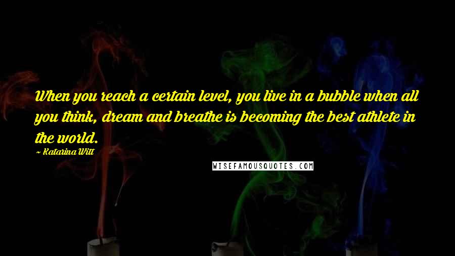 Katarina Witt Quotes: When you reach a certain level, you live in a bubble when all you think, dream and breathe is becoming the best athlete in the world.