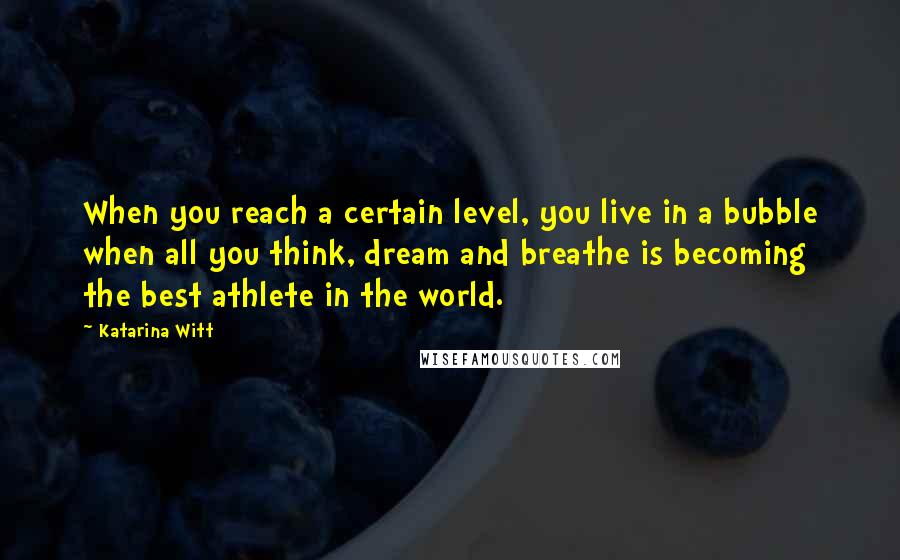 Katarina Witt Quotes: When you reach a certain level, you live in a bubble when all you think, dream and breathe is becoming the best athlete in the world.