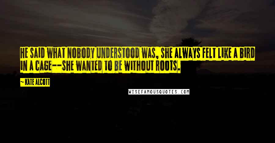 Kate Alcott Quotes: He said what nobody understood was, she always felt like a bird in a cage--she wanted to be without roots.