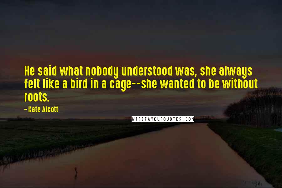 Kate Alcott Quotes: He said what nobody understood was, she always felt like a bird in a cage--she wanted to be without roots.