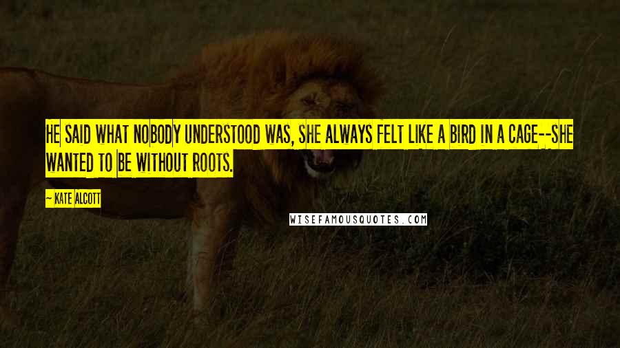 Kate Alcott Quotes: He said what nobody understood was, she always felt like a bird in a cage--she wanted to be without roots.