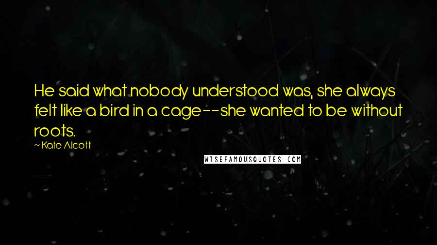 Kate Alcott Quotes: He said what nobody understood was, she always felt like a bird in a cage--she wanted to be without roots.