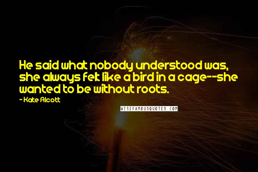 Kate Alcott Quotes: He said what nobody understood was, she always felt like a bird in a cage--she wanted to be without roots.