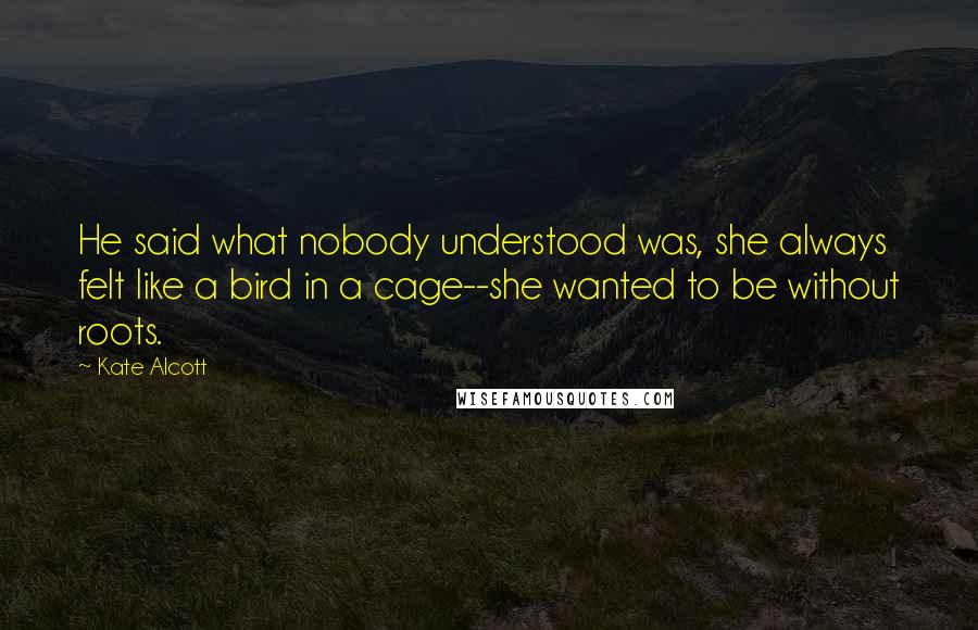 Kate Alcott Quotes: He said what nobody understood was, she always felt like a bird in a cage--she wanted to be without roots.