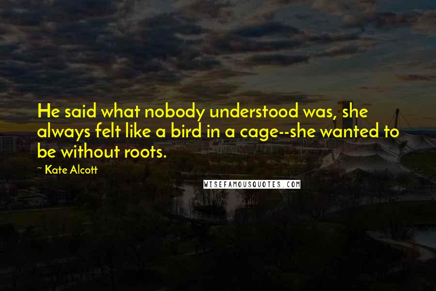 Kate Alcott Quotes: He said what nobody understood was, she always felt like a bird in a cage--she wanted to be without roots.