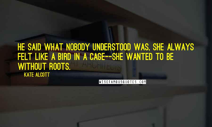 Kate Alcott Quotes: He said what nobody understood was, she always felt like a bird in a cage--she wanted to be without roots.