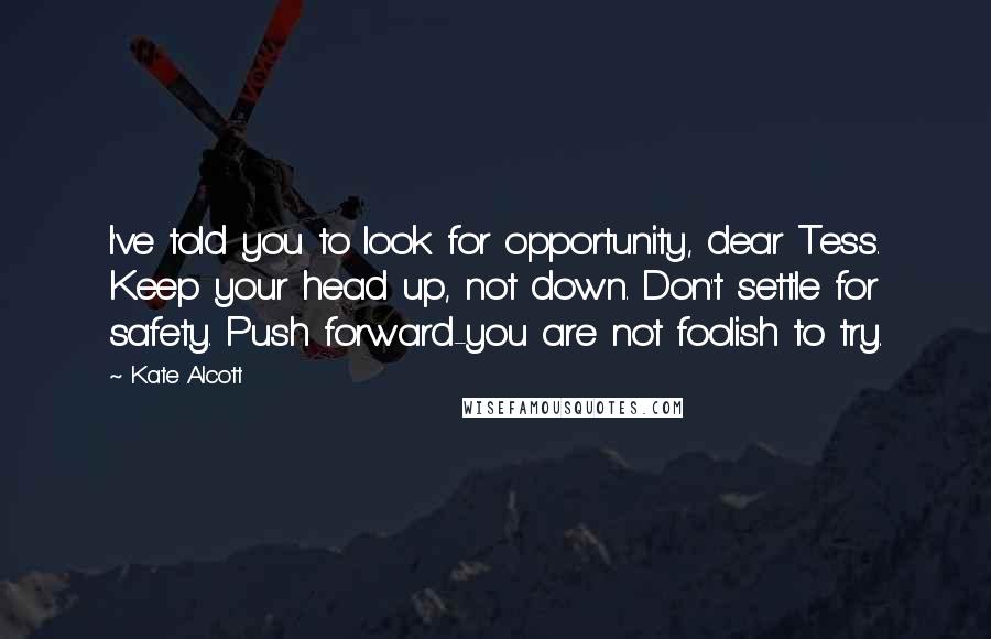 Kate Alcott Quotes: I've told you to look for opportunity, dear Tess. Keep your head up, not down. Don't settle for safety. Push forward-you are not foolish to try.