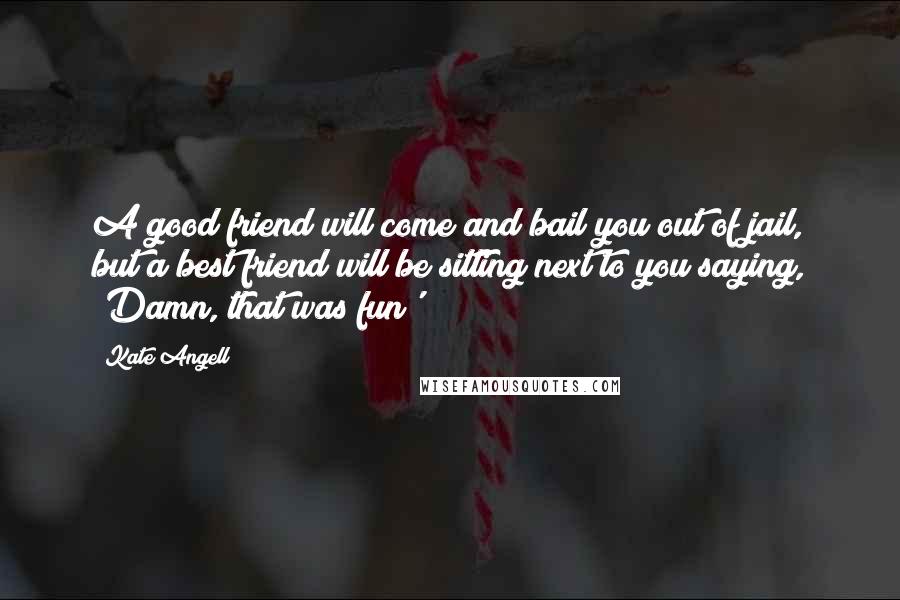 Kate Angell Quotes: A good friend will come and bail you out of jail, but a best friend will be sitting next to you saying, 'Damn, that was fun'!