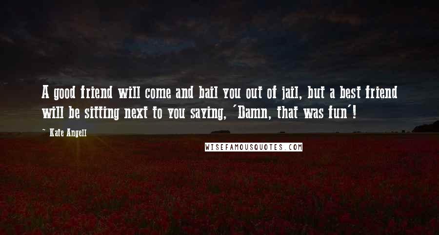 Kate Angell Quotes: A good friend will come and bail you out of jail, but a best friend will be sitting next to you saying, 'Damn, that was fun'!