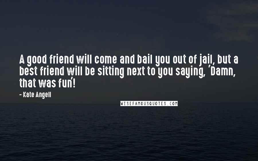 Kate Angell Quotes: A good friend will come and bail you out of jail, but a best friend will be sitting next to you saying, 'Damn, that was fun'!