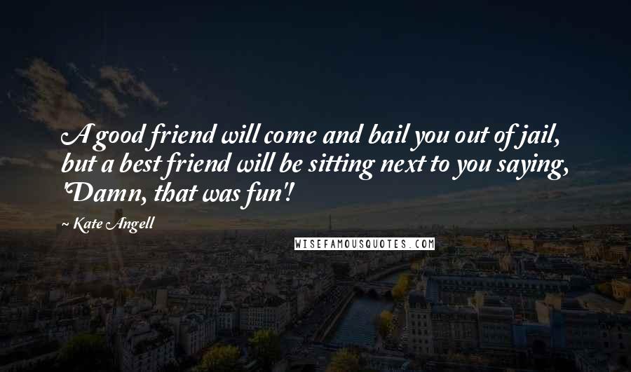 Kate Angell Quotes: A good friend will come and bail you out of jail, but a best friend will be sitting next to you saying, 'Damn, that was fun'!
