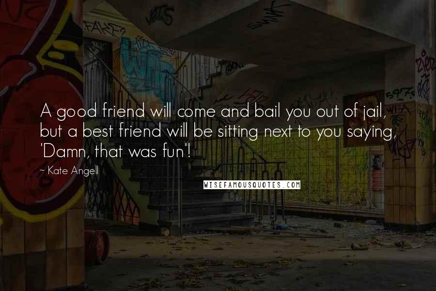 Kate Angell Quotes: A good friend will come and bail you out of jail, but a best friend will be sitting next to you saying, 'Damn, that was fun'!