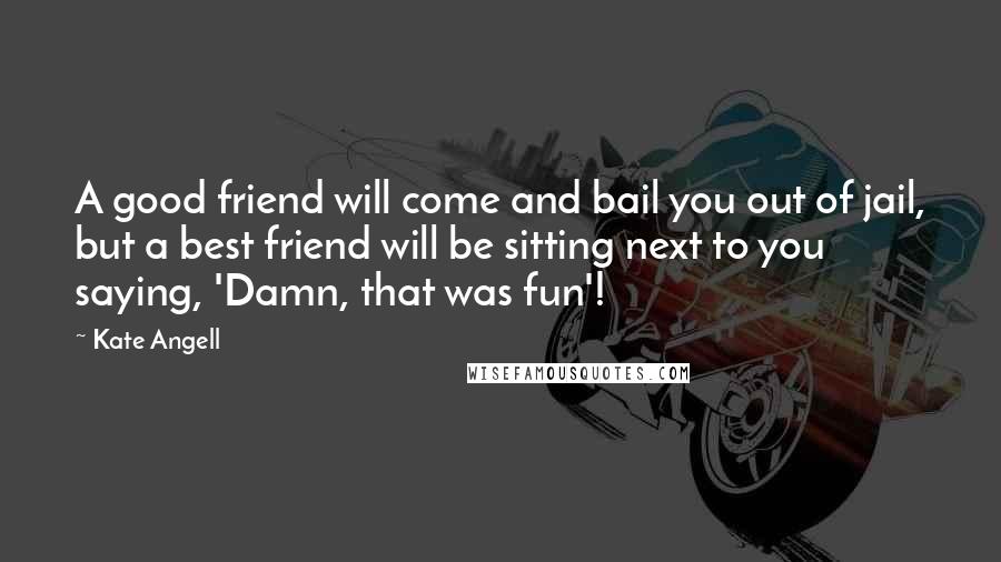 Kate Angell Quotes: A good friend will come and bail you out of jail, but a best friend will be sitting next to you saying, 'Damn, that was fun'!