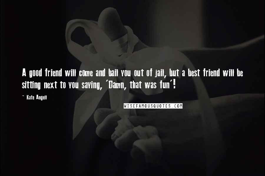 Kate Angell Quotes: A good friend will come and bail you out of jail, but a best friend will be sitting next to you saying, 'Damn, that was fun'!