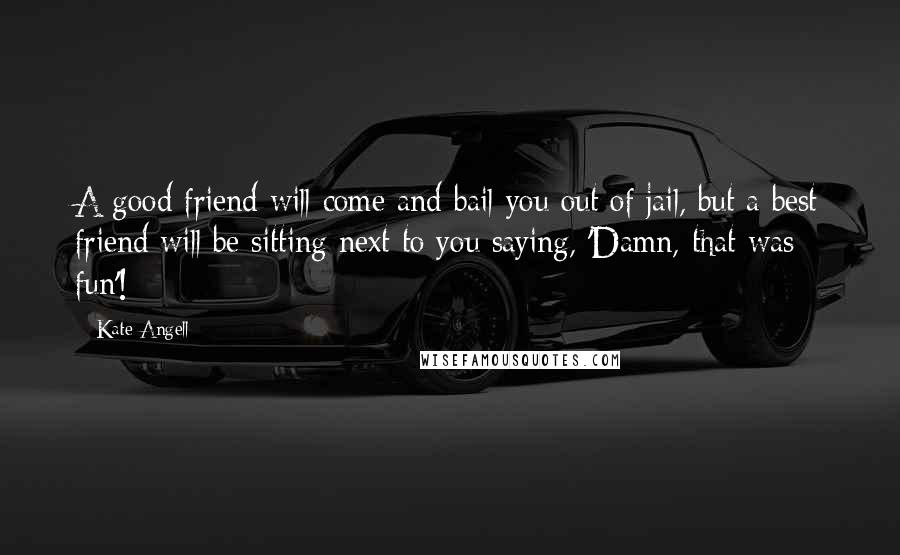 Kate Angell Quotes: A good friend will come and bail you out of jail, but a best friend will be sitting next to you saying, 'Damn, that was fun'!