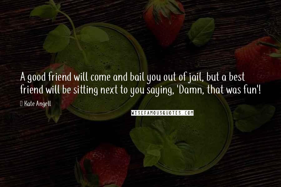 Kate Angell Quotes: A good friend will come and bail you out of jail, but a best friend will be sitting next to you saying, 'Damn, that was fun'!