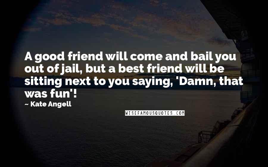 Kate Angell Quotes: A good friend will come and bail you out of jail, but a best friend will be sitting next to you saying, 'Damn, that was fun'!