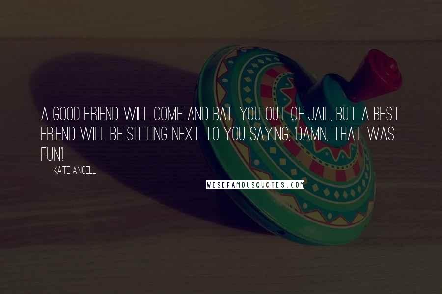 Kate Angell Quotes: A good friend will come and bail you out of jail, but a best friend will be sitting next to you saying, 'Damn, that was fun'!