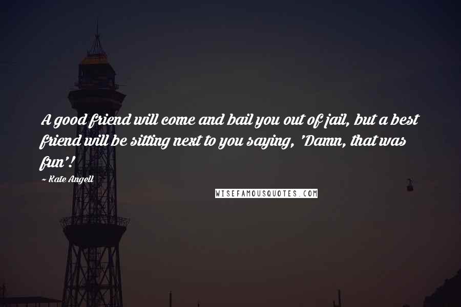 Kate Angell Quotes: A good friend will come and bail you out of jail, but a best friend will be sitting next to you saying, 'Damn, that was fun'!