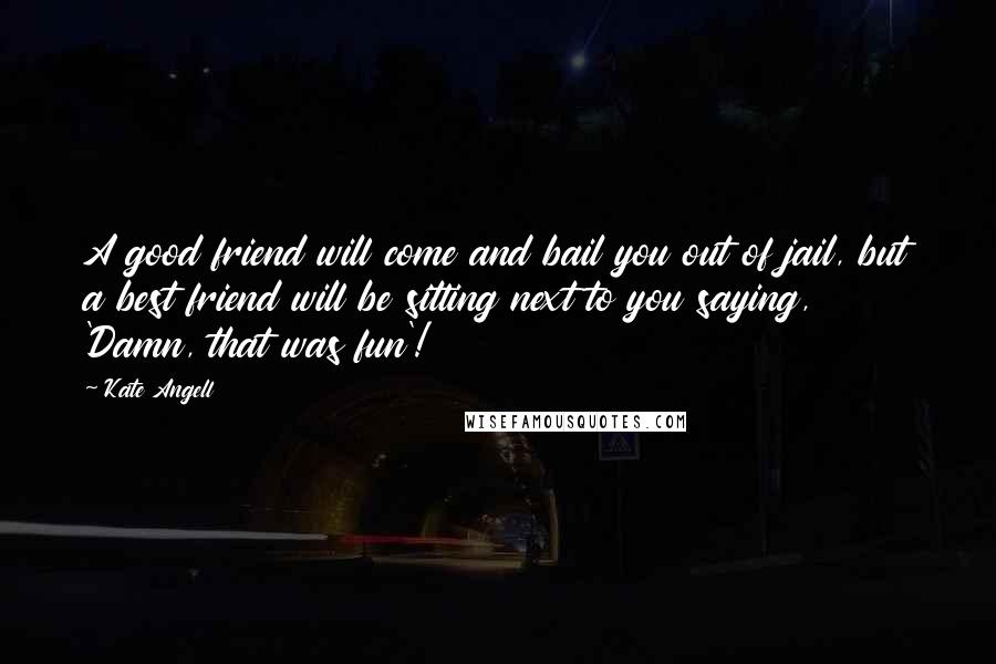 Kate Angell Quotes: A good friend will come and bail you out of jail, but a best friend will be sitting next to you saying, 'Damn, that was fun'!