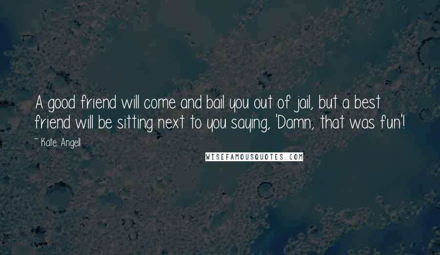 Kate Angell Quotes: A good friend will come and bail you out of jail, but a best friend will be sitting next to you saying, 'Damn, that was fun'!