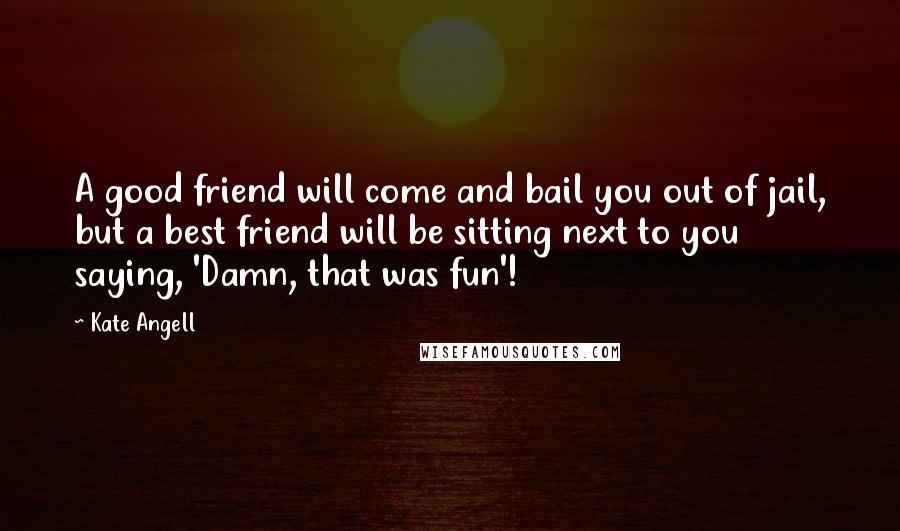 Kate Angell Quotes: A good friend will come and bail you out of jail, but a best friend will be sitting next to you saying, 'Damn, that was fun'!