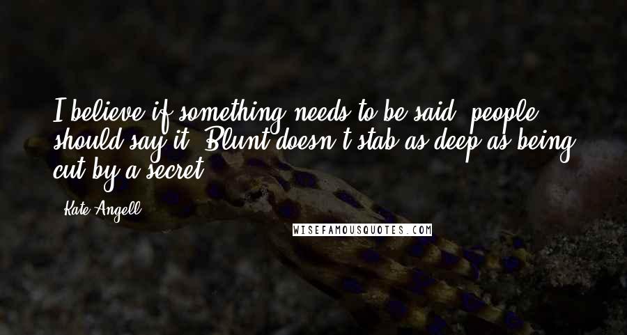 Kate Angell Quotes: I believe if something needs to be said, people should say it. Blunt doesn't stab as deep as being cut by a secret.