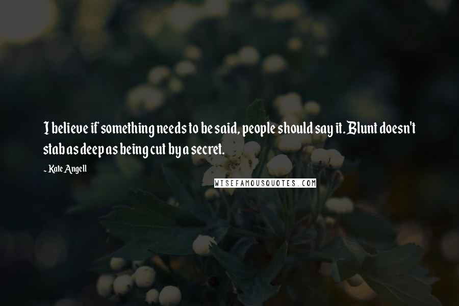 Kate Angell Quotes: I believe if something needs to be said, people should say it. Blunt doesn't stab as deep as being cut by a secret.