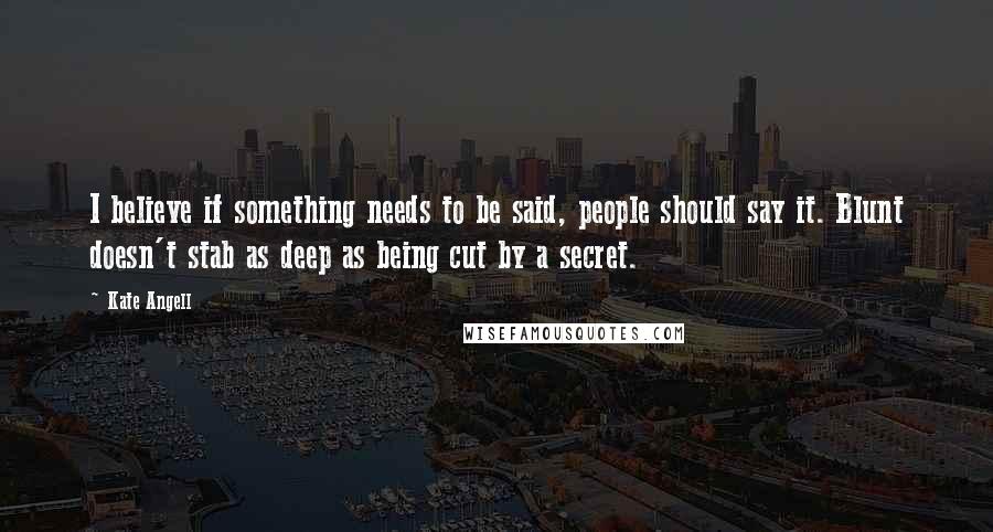 Kate Angell Quotes: I believe if something needs to be said, people should say it. Blunt doesn't stab as deep as being cut by a secret.