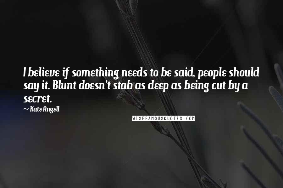 Kate Angell Quotes: I believe if something needs to be said, people should say it. Blunt doesn't stab as deep as being cut by a secret.