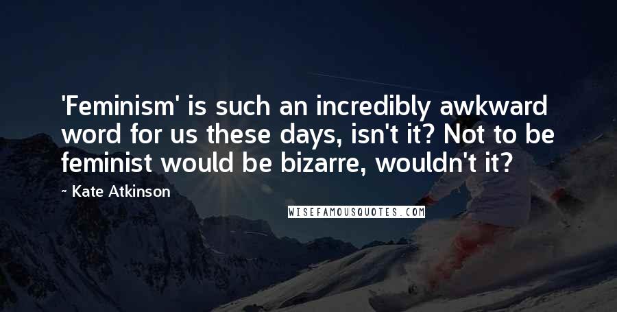 Kate Atkinson Quotes: 'Feminism' is such an incredibly awkward word for us these days, isn't it? Not to be feminist would be bizarre, wouldn't it?