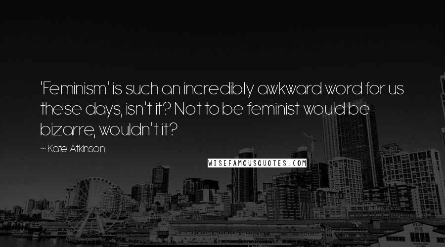 Kate Atkinson Quotes: 'Feminism' is such an incredibly awkward word for us these days, isn't it? Not to be feminist would be bizarre, wouldn't it?