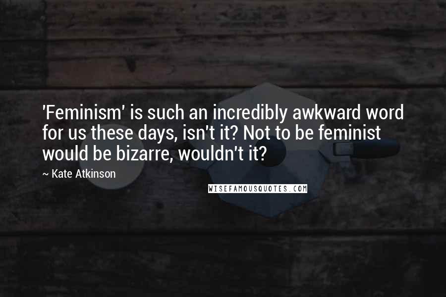 Kate Atkinson Quotes: 'Feminism' is such an incredibly awkward word for us these days, isn't it? Not to be feminist would be bizarre, wouldn't it?