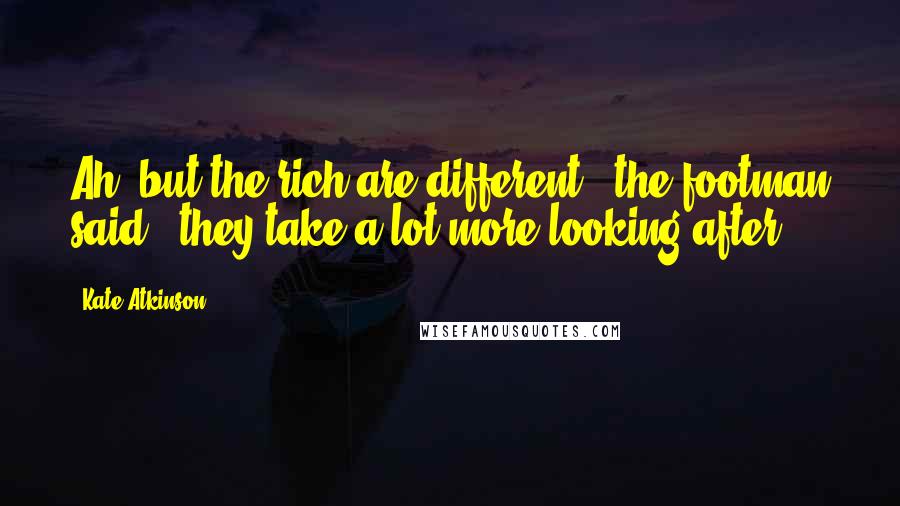 Kate Atkinson Quotes: Ah, but the rich are different,' the footman said, 'they take a lot more looking after.