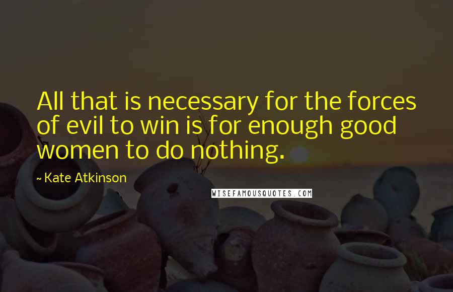 Kate Atkinson Quotes: All that is necessary for the forces of evil to win is for enough good women to do nothing.