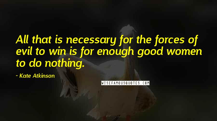 Kate Atkinson Quotes: All that is necessary for the forces of evil to win is for enough good women to do nothing.