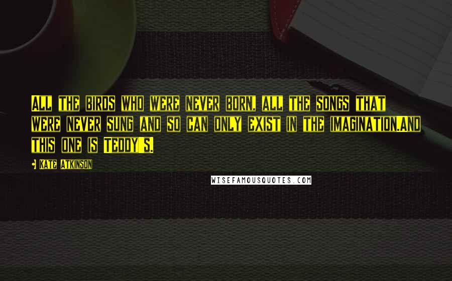 Kate Atkinson Quotes: All the birds who were never born, all the songs that were never sung and so can only exist in the imagination.And this one is Teddy's.