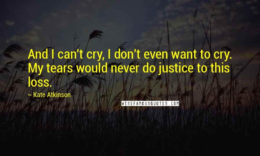 Kate Atkinson Quotes: And I can't cry, I don't even want to cry. My tears would never do justice to this loss.