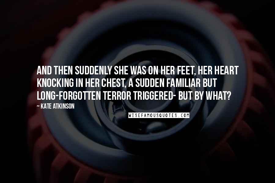 Kate Atkinson Quotes: And then suddenly she was on her feet, her heart knocking in her chest, a sudden familiar but long-forgotten terror triggered- but by what?