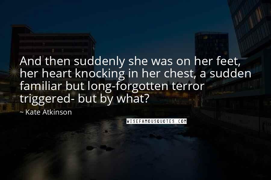 Kate Atkinson Quotes: And then suddenly she was on her feet, her heart knocking in her chest, a sudden familiar but long-forgotten terror triggered- but by what?