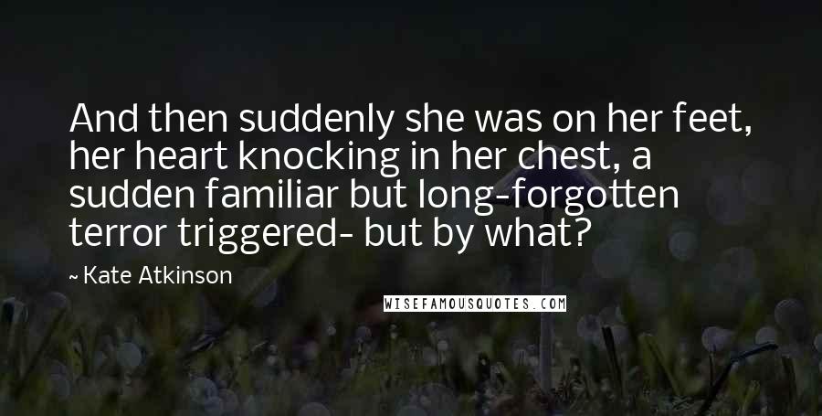 Kate Atkinson Quotes: And then suddenly she was on her feet, her heart knocking in her chest, a sudden familiar but long-forgotten terror triggered- but by what?