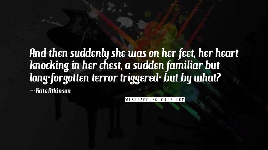 Kate Atkinson Quotes: And then suddenly she was on her feet, her heart knocking in her chest, a sudden familiar but long-forgotten terror triggered- but by what?